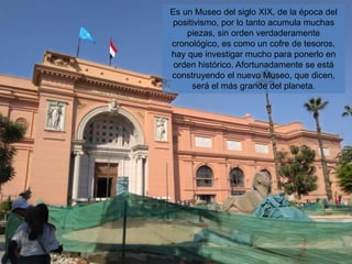 Es un Museo del siglo XIX, de la época del
positivismo, por lo tanto acumula muchas
piezas, sin orden verdaderamente
cronológico, es como un cofre de tesoros,
hay que investigar mucho para ponerlo en
orden histórico. Afortunadamente se está
construyendo el nuevo Museo, que dicen,
será el más grande del planeta.
 