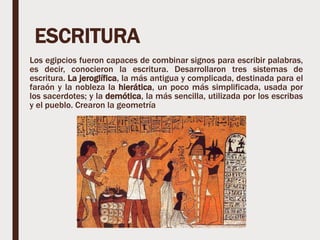 ESCRITURA
Los egipcios fueron capaces de combinar signos para escribir palabras,
es decir, conocieron la escritura. Desarrollaron tres sistemas de
escritura. La jeroglífica, la más antigua y complicada, destinada para el
faraón y la nobleza la hierática, un poco más simplificada, usada por
los sacerdotes; y la demótica, la más sencilla, utilizada por los escribas
y el pueblo. Crearon la geometría
 