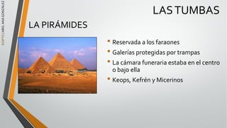 EGIPTO
/
ARQ.
ANA
GONZÁLEZ
LASTUMBAS
LA PIRÁMIDES
• Reservada a los faraones
• Galerías protegidas por trampas
• La cámara funeraria estaba en el centro
o bajo ella
• Keops, Kefrén y Micerinos
 