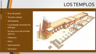 EGIPTO
/
ARQ.
ANA
GONZÁLEZ
LOSTEMPLOS
• Eran de piedra
• Tamaño colosal
• Adintelados
• Lo protegían avenidas de
esfinges
• Grueso muro de entrada
(pilono)
• Obeliscos
• Patio
• Sala hipóstila
• Santuario
 