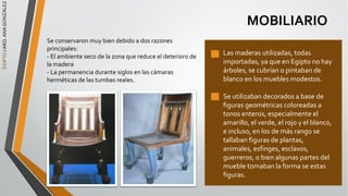 EGIPTO
/
ARQ.
ANA
GONZÁLEZ
MOBILIARIO
Se conservaron muy bien debido a dos razones
principales:
- El ambiente seco de la zona que reduce el deterioro de
la madera
- La permanencia durante siglos en las cámaras
herméticas de las tumbas reales.
Las maderas utilizadas, todas
importadas, ya que en Egipto no hay
árboles, se cubrían o pintaban de
blanco en los muebles modestos.
Se utilizaban decorados a base de
figuras geométricas coloreadas a
tonos enteros, especialmente el
amarillo, el verde, el rojo y el blanco,
e incluso, en los de más rango se
tallaban figuras de plantas,
animales, esfinges, esclavos,
guerreros, o bien algunas partes del
mueble tomaban la forma se estas
figuras.
 