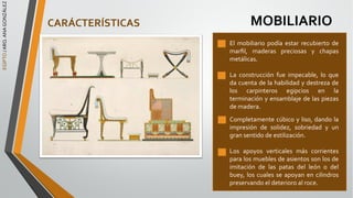 EGIPTO
/
ARQ.
ANA
GONZÁLEZ
MOBILIARIO
El mobiliario podía estar recubierto de
marﬁl, maderas preciosas y chapas
metálicas.
La construcción fue impecable, lo que
da cuenta de la habilidad y destreza de
los carpinteros egipcios en la
terminación y ensamblaje de las piezas
de madera.
Completamente cúbico y liso, dando la
impresión de solidez, sobriedad y un
gran sentido de estilización.
Los apoyos verticales más corrientes
para los muebles de asientos son los de
imitación de las patas del león o del
buey, los cuales se apoyan en cilindros
preservando el deterioro al roce.
CARÁCTERÍSTICAS
 