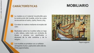 EGIPTO
/
ARQ.
ANA
GONZÁLEZ
MOBILIARIO
CARÁCTERÍSTICAS
La madera es el material insustituible para
la construcción del mueble, entre las cuales
se encuentran el cedro, ciprés, fresno y boj.
Curvaban la madera mediante el empleo del
calor.
Realizaban sobre los muebles tallas en bajo
y alto relieve, sobre todo con símbolos de
dioses y escenas con significados o
alusiones de la vida cotidiana y de la
religión.
Los muebles se pintaban con un sellador
semejante al yeso y aplicando sobre ella los
tintes pigmentados.
Papiro egipcio
 