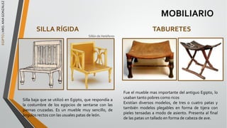 EGIPTO
/
ARQ.
ANA
GONZÁLEZ
MOBILIARIO
SILLA RÍGIDA
Silla baja que se utilizó en Egipto, que respondía a
la costumbre de los egipcios de sentarse con las
piernas cruzadas. Es un mueble muy sencillo, de
ángulos rectos con las usuales patas de león.
TABURETES
Fue el mueble mas importante del antiguo Egipto, lo
usaban tanto pobres como ricos
Existían diversos modelos, de tres o cuatro patas y
también modelos plegables en forma de tijera con
pieles tensadas a modo de asiento. Presenta al final
de las patas un tallado en forma de cabeza de ave.
Sillón de Hetéferes
 