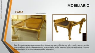 EGIPTO
/
ARQ.
ANA
GONZÁLEZ
MOBILIARIO
CAMA
Base de madera atravesada por cuerdas o tiras de cuero y recubiertas por telas o pieles, que presentaba
una curva hacia adentro. Las camas mas ornamentadas tenían pieles en bajo relieve pintados. En uno o
en ambos lados de la cama había respaldos adornados.
Cama de Hetéferes
 