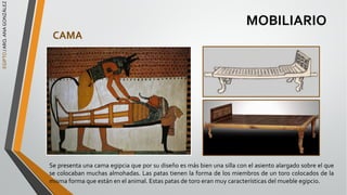 EGIPTO
/
ARQ.
ANA
GONZÁLEZ
MOBILIARIO
CAMA
Se presenta una cama egipcia que por su diseño es más bien una silla con el asiento alargado sobre el que
se colocaban muchas almohadas. Las patas tienen la forma de los miembros de un toro colocados de la
misma forma que están en el animal. Estas patas de toro eran muy características del mueble egipcio.
 