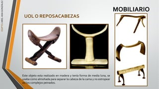 EGIPTO
/
ARQ.
ANA
GONZÁLEZ
MOBILIARIO
UOL O REPOSACABEZAS
Este objeto esta realizado en madera y tenía forma de media luna, se
usaba como almohada para separar la cabeza de la cama y no estropear
así los complejos peinados.
 
