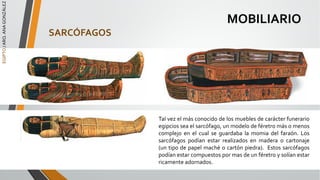 EGIPTO
/
ARQ.
ANA
GONZÁLEZ
MOBILIARIO
SARCÓFAGOS
Tal vez el más conocido de los muebles de carácter funerario
egipcios sea el sarcófago, un modelo de féretro más o menos
complejo en el cual se guardaba la momia del faraón. Los
sarcófagos podían estar realizados en madera o cartonaje
(un tipo de papel maché o cartón piedra). Estos sarcófagos
podían estar compuestos por mas de un féretro y solían estar
ricamente adornados.
 