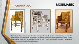 EGIPTO
/
ARQ.
ANA
GONZÁLEZ
MOBILIARIO
TRONO DORADO
Trono de cuatro patas con pies de león, con reposabrazos decorados con halcones y, un respaldo
decorado con una imagen del rey, sentado en una silla siendo untado de aceite por la reina. Toda la
superficie del trono está recubierta con hojas de oro. El respaldo estaba inclinado y tenía detrás
unos refuerzos que llegaban hasta las patas.
Trono
de
Tutankamón
 