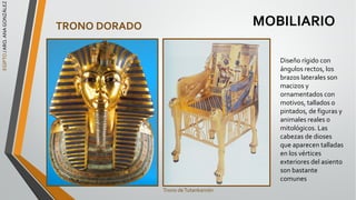 EGIPTO
/
ARQ.
ANA
GONZÁLEZ
MOBILIARIO
TRONO DORADO
Diseño rígido con
ángulos rectos, los
brazos laterales son
macizos y
ornamentados con
motivos, tallados o
pintados, de figuras y
animales reales o
mitológicos. Las
cabezas de dioses
que aparecen talladas
en los vértices
exteriores del asiento
son bastante
comunes
Trono deTutankamón
 