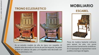 EGIPTO
/
ARQ.
ANA
GONZÁLEZ
MOBILIARIO
TRONO ECLESIÁSTICO
Es un extraño modelo de silla de tijera con respaldo. El
asiento esta decorado en forma de piel de leopardo, las patas
acaban en cabezas de pato y el respaldo está decorado con
piedras preciosas y oro.
ESCABEL
Pieza de madera bastante ordinaria
para apoyar los pies, con pocas
decoraciones fuertemente simbólicas.
En el reposapiés se representan nueve
pueblos enemigos de Egipto.
 