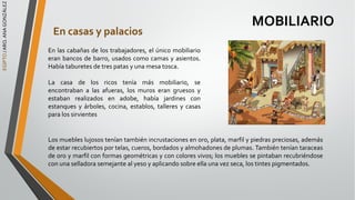 EGIPTO
/
ARQ.
ANA
GONZÁLEZ
MOBILIARIO
En casas y palacios
En las cabañas de los trabajadores, el único mobiliario
eran bancos de barro, usados como camas y asientos.
Había taburetes de tres patas y una mesa tosca.
La casa de los ricos tenía más mobiliario, se
encontraban a las afueras, los muros eran gruesos y
estaban realizados en adobe, había jardines con
estanques y árboles, cocina, establos, talleres y casas
para los sirvientes
Los muebles lujosos tenían también incrustaciones en oro, plata, marfil y piedras preciosas, además
de estar recubiertos por telas, cueros, bordados y almohadones de plumas. También tenían taraceas
de oro y marfil con formas geométricas y con colores vivos; los muebles se pintaban recubriéndose
con una selladora semejante al yeso y aplicando sobre ella una vez seca, los tintes pigmentados.
 
