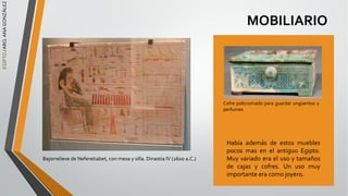MOBILIARIO
Había además de estos muebles
pocos mas en el antiguo Egipto.
Muy variado era el uso y tamaños
de cajas y cofres. Un uso muy
importante era como joyero.
Cofre policromado para guardar ungüentos y
perfumes
EGIPTO
/
ARQ.
ANA
GONZÁLEZ
Bajorrelieve de Neferetiabet, con mesa y silla. Dinastía IV (2600 a.C.)
 