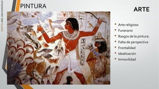 EGIPTO
/
ARQ.
ANA
GONZÁLEZ
ARTE
• Arte religioso
• Funerario
• Rasgos de la pintura:
• Falta de perspectiva
• Frontalidad
• Idealización
• Inmovilidad
PINTURA
 