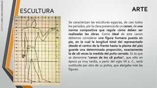 EGIPTO
/
ARQ.
ANA
GONZÁLEZ
ARTE
ESCULTURA
Se caracterizan las esculturas egipcias, de casi todos
los periodos, por la clara presencia de un canon, de una
norma compositiva que regula cómo deben ser
realizadas las obras. Como ideal de este canon
debemos considerar una figura humana puesta en
pie, en la cual la longitud total del representado
(desde el centro de la frente hasta la planta del pie)
guarde una determinada proporción, exactamente
la de 18 veces la medida del puño cerrado. Es lo que
se denomina "canon de los 18 puños“, que sólo en
época ya muy tardía, a partir del siglo VII a. C., sería
sustituido por otro de 21 puños, que alargaba más las
figuras.
 