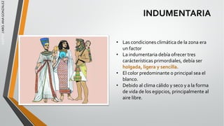 EGIPTO
/
ARQ.
ANA
GONZÁLEZ
INDUMENTARIA
• Las condiciones climática de la zona era
un factor
• La indumentaria debía ofrecer tres
carácterísticas primordiales, debía ser
holgada, ligera y sencilla.
• El color predominante o principal sea el
blanco.
• Debido al clima cálido y seco y a la forma
de vida de los egipcios, principalmente al
aire libre.
 