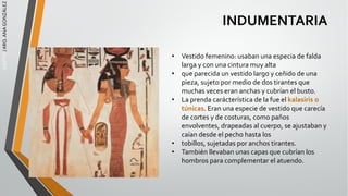 EGIPTO
/
ARQ.
ANA
GONZÁLEZ
INDUMENTARIA
• Vestido femenino: usaban una especia de falda
larga y con una cintura muy alta
• que parecida un vestido largo y ceñido de una
pieza, sujeto por medio de dos tirantes que
muchas veces eran anchas y cubrían el busto.
• La prenda carácterística de la fue el kalasiris o
túnicas. Eran una especie de vestido que carecía
de cortes y de costuras, como paños
envolventes, drapeadas al cuerpo, se ajustaban y
caían desde el pecho hasta los
• tobillos, sujetadas por anchos tirantes.
• También llevaban unas capas que cubrían los
hombros para complementar el atuendo.
 