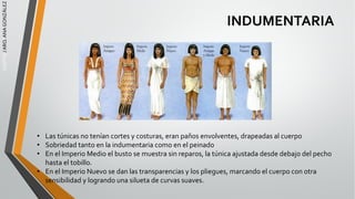 EGIPTO
/
ARQ.
ANA
GONZÁLEZ
INDUMENTARIA
• Las túnicas no tenían cortes y costuras, eran paños envolventes, drapeadas al cuerpo
• Sobriedad tanto en la indumentaria como en el peinado
• En el Imperio Medio el busto se muestra sin reparos, la túnica ajustada desde debajo del pecho
hasta el tobillo.
• En el Imperio Nuevo se dan las transparencias y los pliegues, marcando el cuerpo con otra
sensibilidad y logrando una silueta de curvas suaves.
 