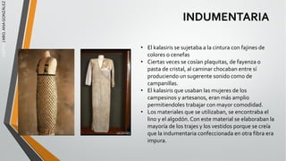 EGIPTO
/
ARQ.
ANA
GONZÁLEZ
INDUMENTARIA
• El kalasiris se sujetaba a la cintura con fajines de
colores o cenefas
• Ciertas veces se cosían plaquitas, de fayenza o
pasta de cristal, al caminar chocaban entre sí
produciendo un sugerente sonido como de
campanillas.
• El kalasiris que usaban las mujeres de los
campesinos y artesanos, eran más amplio
permitiendoles trabajar con mayor comodidad.
• Los materiales que se utilizaban, se encontraba el
lino y el algodón. Con este material se elaboraban la
mayoría de los trajes y los vestidos porque se creía
que la indumentaria confeccionada en otra fibra era
impura.
 