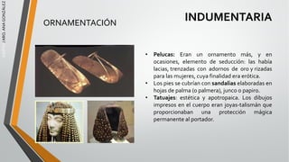 EGIPTO
/
ARQ.
ANA
GONZÁLEZ
INDUMENTARIA
• Pelucas: Eran un ornamento más, y en
ocasiones, elemento de seducción: las había
lacias, trenzadas con adornos de oro y rizadas
para las mujeres, cuya finalidad era erótica.
• Los pies se cubrían con sandalias elaboradas en
hojas de palma (o palmera), junco o papiro.
• Tatuajes: estética y apotropaica. Los dibujos
impresos en el cuerpo eran joyas-talismán que
proporcionaban una protección mágica
permanente al portador.
ORNAMENTACIÓN
 