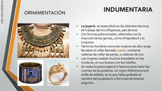 EGIPTO
/
ARQ.
ANA
GONZÁLEZ
INDUMENTARIA
ORNAMENTACIÓN
• La joyería se especializó en las distintas técnicas
de trabajo del oro (filigranas, pan de oro)
• Con formas policromadas, obtenidas con la
inserción de las gemas, como el lapislázuli y la
turquesa.
• Tanto los hombres como las mujeres de alto rango
llevaban el collar llamado usekh, mediante
cadenas de collar de perlas, o cadenas de oro.
• Las mujeres usaban muchos brazaletes en las
muñecas, en sus brazos y en los tobillos.
• Se usaba la pasta egipcia o fayenza para hacer las
cuentas de las pulseras. Un signo distintivo era el
anillo de sellado, en la que había grabado el
nombre del propietario o fórmulas de buenos
augurios.
 