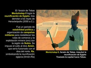 El faraón de Tebas
Mentuhotep II logra la
reunificación de Egipto, tras
derrotar a los reyes de
Heracleópolis (2055 a.C.).
Fue un periodo de
estabilidad política y
organización de campañas
militares para restablecer las
rutas de comercio y la
explotación minera (oro) con
la región de Nubia. Se
impuso el culto al dios Amón,
que sería fusionado con el
dios del norte, Ra,
simbolizando la reunificación
egipcia (Amón-Ra)
Mentuhotep II, faraón de Tebas, impulsó la
reunificación de Egipto
Traslado la capital hacia Tebas.
 
