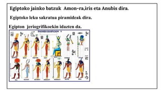 Egiptoko jainko batzuk Amon-ra,iris eta Anubis dira.
Egiptoko leku sakratua piramideak dira.
Egipton jeriogrifikoekin idaz...