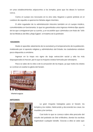 en unos establecimientos adyacentes a los templos, para que los dioses le tuvieran
cerca.

         Como el cuerpo era necesario en la otra vida, llegaron a poner prótesis en el
cadáver de aquellos a quienes les faltaba algún miembro.

         El afán regulador de la administración intervino también en el cuerpo médico,
convirtiéndolos en funcionarios, lo que les garantizaba unos ingresos mínimos fijos aparte
de los que consiguieran por su cuenta, y un escalafón que culminaba con título de "Jefe
de los Médicos del Alto y Bajo Egipto", el máximo de la profesión.



SOLDADOS

         Dado el apacible aislamiento de la sociedad y el temperamento de la población,
moldeado por el aparato religioso y administrativo del Estado, los ciudadanos estaban
poco dispuestos a enrolarse.

         Ingresar en la tropa era signo de baja extracción social y sólo los más
depauperados lo hacían, por lo que la mayoría estaba formada por extranjeros.

         Poco se sabe de la vida o de la actuación de las tropas, ya que todos los relatos
se centran en exaltar la gloria del faraón.




 Infantería egipcia



ARTESANOS

                                     La gran mayoría trabajaba para el faraón, los
                               templos y los nobles, fabricando y decorando las casas, los
                               muebles y las tumbas.

                                     Casi todo lo que se conoce sobre ellos procede del
                               estudio del poblado de Deir el-Medina, donde los escribas
                               registraban cualquier detalle. Gracias a ellos se sabe que

                                                                                        4
 