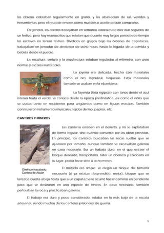 los obreros cobraban regularmente en grano, y les abastecían de sal, vestidos y
herramientas, pero el resto de enseres como muebles o aceite debían comprarlos.

      En general, los obreros trabajaban en semanas laborales de diez días seguidos de
un festivo, pero hay manuscritos que relatan que durante muy largos períodos de tiempo
los esclavos no tenían festivos. Divididos en grupos bajo las órdenes de capataces,
trabajaban en jornadas de alrededor de ocho horas, hasta la llegada de la comida y
bebida desde el pueblo.

      La escultura, pintura y la arquitectura estaban reguladas al milímetro, con unas
normas y escalas inalterables.

                                        La joyería era delicada, hecha con materiales
                                  como el oro, lapislázuli, turquesas. Estos materiales
                                  también se usaban en la ebanistería.

                                        La fayenza (loza egipcia) con tonos desde el azul
intenso hasta el verde, se conoce desde la época predinástica, así como el vidrio que
se usaba tanto en recipientes para ungüentos como en figuras macizas. También
construyeron instrumentos musicales, tejidos de lino, papiros, etc.

CANTEROS Y MINEROS

                                 Las canteras estaban en el desierto, y no se explotaban
                         de forma regular, sino cuando convenía por las obras previstas.
                         En principio, los canteros buscaban las rocas sueltas que se
                         ajustasen por tamaño, aunque también se excavaban galerías
                         en caso necesario. Era un trabajo duro, en el que extraer el
                         bloque deseado, transportarlo, tallar un obelisco y colocarlo en
                         su lugar, podía llevar siete u ocho meses.

   Obelisco inacabado.
                                 El método era simple: se elegía un bloque del tamaño
   Cantera de Asuán      necesario (si ya estaba desprendido, mejor), bloque que se
lanzaba cuesta abajo hasta que a un capataz se le ocurrió hacer caminos en pendiente
para que se deslizaran en una especie de trineos. En caso necesario, también
perforaban la roca y practicaban galerías.

      El trabajo era duro y poco considerado, estaba en lo más bajo de la escala
artesanal, siendo muchos de los canteros prisioneros de guerra.




                                                                                        5
 