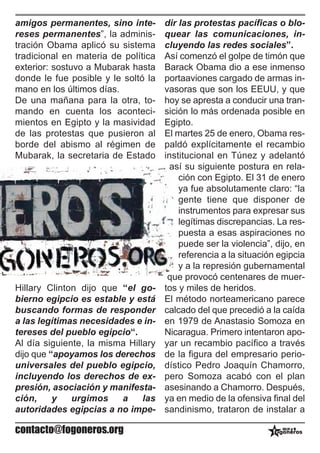amigos permanentes, sino inte-       dir las protestas pacíficas o blo-
reses permanentes”, la adminis-      quear las comunicaciones, in-
tración Obama aplicó su sistema      cluyendo las redes sociales”.
tradicional en materia de política   Así comenzó el golpe de timón que
exterior: sostuvo a Mubarak hasta    Barack Obama dio a ese inmenso
donde le fue posible y le soltó la   portaaviones cargado de armas in-
mano en los últimos días.            vasoras que son los EEUU, y que
De una mañana para la otra, to-      hoy se apresta a conducir una tran-
mando en cuenta los aconteci-        sición lo más ordenada posible en
mientos en Egipto y la masividad     Egipto.
de las protestas que pusieron al     El martes 25 de enero, Obama res-
borde del abismo al régimen de       paldó explícitamente el recambio
Mubarak, la secretaria de Estado     institucional en Túnez y adelantó
                                      así su siguiente postura en rela-
                                         ción con Egipto. El 31 de enero
                                         ya fue absolutamente claro: “la
                                         gente tiene que disponer de
                                         instrumentos para expresar sus
                                         legítimas discrepancias. La res-
                                         puesta a esas aspiraciones no
                                         puede ser la violencia”, dijo, en
                                         referencia a la situación egipcia
                                         y a la represión gubernamental
                                      que provocó centenares de muer-
Hillary Clinton dijo que “el go-     tos y miles de heridos.
bierno egipcio es estable y está     El método norteamericano parece
buscando formas de responder         calcado del que precedió a la caída
a las legítimas necesidades e in-    en 1979 de Anastasio Somoza en
tereses del pueblo egipcio“.         Nicaragua. Primero intentaron apo-
Al día siguiente, la misma Hillary   yar un recambio pacífico a través
dijo que “apoyamos los derechos      de la figura del empresario perio-
universales del pueblo egipcio,      dístico Pedro Joaquín Chamorro,
incluyendo los derechos de ex-       pero Somoza acabó con el plan
presión, asociación y manifesta-     asesinando a Chamorro. Después,
ción,     y   urgimos    a     las   ya en medio de la ofensiva final del
autoridades egipcias a no impe-      sandinismo, trataron de instalar a

contacto@fogoneros.org
 