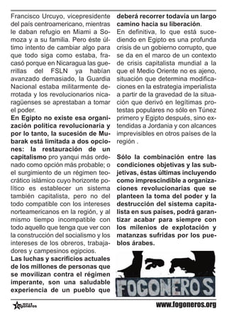 Francisco Urcuyo, vicepresidente       deberá recorrer todavía un largo
del país centroamericano, mientras     camino hacia su liberación.
le daban refugio en Miami a So-        En definitiva, lo que está suce-
moza y a su familia. Pero éste úl-     diendo en Egipto es una profunda
timo intento de cambiar algo para      crisis de un gobierno corrupto, que
que todo siga como estaba, fra-        se da en el marco de un contexto
casó porque en Nicaragua las gue-      de crisis capitalista mundial a la
rrillas del FSLN ya habían             que el Medio Oriente no es ajeno,
avanzado demasiado, la Guardia         situación que determina modifica-
Nacional estaba militarmente de-       ciones en la estrategia imperialista
rrotada y los revolucionarios nica-    a partir de la gravedad de la situa-
ragüenses se aprestaban a tomar        ción que derivó en legítimas pro-
el poder.                              testas populares no sólo en Túnez
En Egipto no existe esa organi-        primero y Egipto después, sino ex-
zación política revolucionaria y       tendidas a Jordania y con alcances
por lo tanto, la sucesión de Mu-       imprevisibles en otros países de la
barak está limitada a dos opcio-       región .
nes: la restauración de un
capitalismo pro yanqui más orde-       Sólo la combinación entre las
nado como opción más probable; o       condiciones objetivas y las sub-
el surgimiento de un régimen teo-      jetivas, éstas últimas incluyendo
crático islámico cuyo horizonte po-    como imprescindible a organiza-
lítico es establecer un sistema        ciones revolucionarias que se
también capitalista, pero no del       planteen la toma del poder y la
todo compatible con los intereses      destrucción del sistema capita-
norteamericanos en la región, y al     lista en sus países, podrá garan-
mismo tiempo incompatible con          tizar acabar para siempre con
todo aquello que tenga que ver con     los milenios de explotación y
la construcción del socialismo y los   matanzas sufridas por los pue-
intereses de los obreros, trabaja-     blos árabes.
dores y campesinos egipcios.
Las luchas y sacrificios actuales
de los millones de personas que
se movilizan contra el régimen
imperante, son una saludable
experiencia de un pueblo que

                                                     www.fogoneros.org
 
