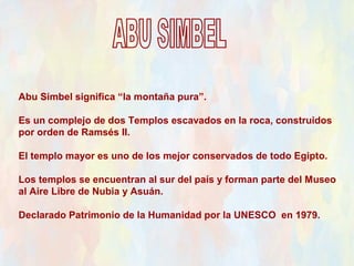 Abu Simbel significa “la montaña pura”.

Es un complejo de dos Templos escavados en la roca, construidos
por orden de Ramsés II.

El templo mayor es uno de los mejor conservados de todo Egipto.

Los templos se encuentran al sur del país y forman parte del Museo
al Aire Libre de Nubia y Asuán.

Declarado Patrimonio de la Humanidad por la UNESCO en 1979.
 