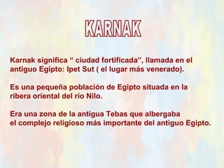 Karnak significa “ ciudad fortificada”, llamada en el
antiguo Egipto: Ipet Sut ( el lugar más venerado).

Es una pequeña población de Egipto situada en la
ribera oriental del río Nilo.

Era una zona de la antigua Tebas que albergaba
el complejo religioso más importante del antiguo Egipto.
 