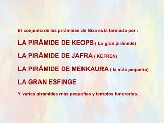 El conjunto de las pirámides de Giza esta formado por :

LA PIRÁMIDE DE KEOPS ( La gran pirámide)

LA PIRÁMIDE DE JAFRA ( KEFRÉN)

LA PIRÁMIDE DE MENKAURA ( la más pequeña)

LA GRAN ESFINGE
Y varias pirámides más pequeñas y templos funerarios.
 