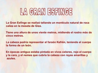 La Gran Esfinge se realizó tallando un montículo natural de roca
caliza en la meseta de Giza.

Tiene una altura de unos viente metros, midiendo el rostro más de
cinco metros.

La cabeza podría representar al faraón Kefrén, teniendo el cuerpo
la forma de un león.

En épocas antigua estaba pintada en vivos colores, rojo el cuerpo
y la cara, y el nemes que cubría la cabeza con rayas amarillas y
 azules.
 