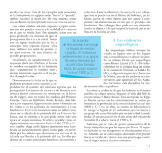 11
recido con otras. Uno de los ejemplos más conocidos
es la homonimia en egipcio entre “burro” y “grande”.
Ambas palabras se dicen aA. De esta manera, soñar
con un burro era interpretado con tener buena suerte.
Los textos señalan, además, algunos ejemplos curio-
sos que nos pueden acercar a la realidad del contexto
en el que se movía José. Por ejemplo, soñar con un
pozo profundo era síntoma de que el
protagonista iba a ir a la cárcel. Soñar
con un espejo implicaba que se iba a
conseguir una segunda esposa. Una
luna brillante era señal de perdón, y
un gato enorme, de una cosecha de
grandes proporciones.
Finalmente, en agradecimiento a la
respuesta dada por el hebreo, el faraón
lo nombra encargado de la hacienda
real –seguramente le nombró visir–,
siendo solamente superior a él en po-
der el propio faraón.
Desconocemos la fecha en la que se
pudieron producir estos sucesos y, es-
pecialmente el nombre del soberano egipcio que los
protagonizó. Las épocas de escasez y de bonanza eco-
nómica fueron constantes no solamente en la histo-
ria de Egipto, sino en todos los pueblos del Próximo
Oriente. Tanto en Babilonia, Asiria, Fenicia, Asia Me-
nor y, por supuesto, Egipto encontramos referencias en
los textos o en los grabados de monumentos a estas
hambrunas. En el caso faraónico existe un relieve muy
claro en la calzada de la pirámide del rey Unas en Sa-
kkara, que se asemeja a lo que pudo haber sido una
época de sequía continua. El relieve describe cómo en
algún momento no concreto hacia el año 2350 a. C.,
una terrible plaga asoló Egipto, generando una ham-
bruna lo suficientemente grave como para ser recor-
dada por los artistas que decoraron las escenas de la
calzada que llevaba a la pirámide del rey. En ellas po-
demos ver a varios personajes famélicos, desnutridos y
enfermos. Lamentablemente, la escena de este relieve,
que hoy se puede ver en el Museo de Imhotep, en Sa-
kkara, carece de texto alguno que nos ayude a com-
prender las circunstancias en las que se produjo esta
hambruna. Sin embargo, bien pudo ser una situación
similar o idéntica a la que inspiró la leyenda que se re-
fleja en la historia de José.
4. Las evidencias
arqueológicas
La arqueología bíblica siempre ha
tenido en Egipto uno de los lugares
más extraordinarios en donde desarro-
llar su trabajo. Desde que arqueólogos
como Henry Layard (1817-1894) des-
cubrieran en la antigua Iraq las ruinas
de la ciudad de Nimrud, la Kalakh bí-
blica, o algo más importante, los restos
de Nínive, uno de los enclaves más im-
portantes que aparecen en las Sagra-
das Escrituras, esta disciplina ha teni-
do innumerables seguidores.
La primera evidencia de que los hebreos, o al menos
pueblos de origen semita, llegaron al Valle del Nilo la
encontramos en Beni Hassan. Esta necrópolis del Egip-
to Medio cuenta con los enterramientos de varios go-
bernantes de provincias de la zona fechados hacia el año
2000 a. C. Una de ellas, la tumba de Khnumhotep
II, recoge la llegada de 37 individuos pertenecientes a
un grupo de aamu liderados por un jefe tribal llamado
Ibsha. El suceso acaeció en el año sexto del reinado de
Sesostris II, es decir, hacia el 1900 a. C.
Sabemos que se trata de gentes provenientes de la
franja siro-palestina por las ropas que llevan. El aspec-
to barbado de sus integrantes es efectivamente asiáti-
co. Además, los vestidos largos, decorados con gruesas
líneas verticales de colores, son una prueba que confir-
ma el origen semita de estos visitantes.
En la tumba
de Khnumhotep II se recoge
la llegada de semitas
a Egipto: 37 individuos
pertenecientes a un grupo
de aamu liderados por
un jefe tribal llamado
Ibsha. El suceso acaeció
hacia el 1900 a. C.
 