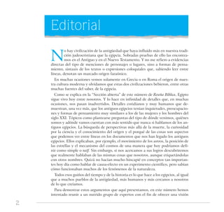 2
Editorial
N
o hay civilización de la antigüedad que haya influido más en nuestra tradi-
ción judeocristiana que la egipcia. Sobradas pruebas de ello las encontra-
mos en el Antiguo y en el Nuevo Testamento. Y no me refiero a evidencias
directas del tipo de menciones de personajes o lugares, sino a formas de pensa-
miento, sintaxis de los textos o expresiones coloquiales que, sabiendo leer entre
líneas, denotan un marcado origen faraónico.
En muchas ocasiones vemos solamente en Grecia o en Roma el origen de nues-
tra cultura moderna y olvidamos que estas dos civilizaciones bebieron, entre otras
muchas fuentes del saber, de la egipcia.
Como se explica en la “Sección abierta” de este número de Reseña Bíblica, Egipto
sigue vivo hoy entre nosotros. Y lo hace en infinidad de detalles que, en muchas
ocasiones, nos pasan inadvertidos. Detalles cotidianos y muy humanos que de-
muestran, una vez más, que los antiguos egipcios tenían inquietudes, preocupacio-
nes y formas de pensamiento muy similares a los de las mujeres y los hombres del
siglo XXI. Tópicos como plantearse preguntas del tipo de dónde venimos, quiénes
somos y adónde vamos cuentan con más sentido que nunca si hablamos de los an-
tiguos egipcios. La búsqueda de perspectivas más allá de la muerte, la curiosidad
por la ciencia y el conocimiento del origen y el porqué de las cosas son aspectos
que podemos ver entre líneas en los documentos que nos han legado los antiguos
egipcios. Ellos explicaban, por ejemplo, el movimiento de los astros, la posición de
las estrellas y el mecanismo del cosmos de una manera que hoy podríamos defi-
nir como simple o naïf. Sin embargo, si nos acercamos a sus logros descubriremos
que realmente hablaban de las mismas cosas que nosotros, aunque etiquetándolas
con otros nombres. Quizá no hacían mucho hincapié en conceptos tan importan-
tes hoy día como hablar de causa-efecto en un experimento científico, pero sabían
cómo funcionaban muchos de los fenómenos de la naturaleza.
Todos esos guiños del tiempo y de la historia es lo que hace a los egipcios, al igual
que a muchos pueblos de la antigüedad, más humanos y más cercanos a nosotros
de lo que creíamos.
Para demostrar estos argumentos que aquí presentamos, en este número hemos
intentado reunir a un nutrido grupo de expertos con el fin de ofrecer una visión
 
