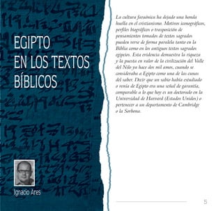 5
EGIPTO
EN LOS TEXTOS
BÍBLICOS
Ignacio Ares
La cultura faraónica ha dejado una honda
huella en el cristianismo. Motivos iconográficos,
perfiles biográficos o trasposición de
pensamientos tomados de textos sagrados
pueden verse de forma paralela tanto en la
Biblia como en los antiguos textos sagrados
egipcios. Esta evidencia demuestra la riqueza
y la puesta en valor de la civilización del Valle
del Nilo ya hace dos mil amos, cuando se
consideraba a Egipto como una de las cunas
del saber. Decir que un sabio había estudiado
o venía de Egipto era una señal de garantía,
comparable a lo que hoy es un doctorado en la
Universidad de Harvard (Estados Unidos) o
pertenecer a un departamento de Cambridge
o la Sorbona.
 