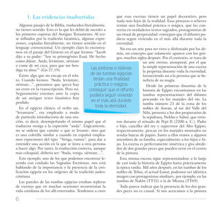 6
1. Las evidencias inadvertidas
Algunos pasajes de la Biblia, traducidos literalmente,
no tienen sentido. Esto es lo que les debió de suceder a
los primeros copistas del Antiguo Testamento. Al ver-
se influidos por la tradición faraónica, algunas expre-
siones, copiadas literalmente, no tienen sentido en el
lenguaje convencional. Un ejemplo claro lo encontra-
mos en el pasaje del Génesis en el que leemos: “Jacob
dijo a su padre: “Soy tu primogénito Esaú. He hecho
como dijiste. Anda, levántate, siéntate
y come de mi caza, para que me ben-
diga tu alma”” (Gn 27,19).
Existe algo que no encaja en el rela-
to. Cuando leemos: “Anda, levántate,
siéntate...”, pensamos que quizá hay
un error en la transcripción. Pero no.
Seguramente estemos ante la copia
de un antiguo texto faraónico hoy
perdido.
En el egipcio clásico, el verbo aja,
“levantarse”, era empleado a modo
de partícula introductoria de una ora-
ción, es decir, desempeñando el mismo papel que el
traductor otorga a la expresión “anda”. Lógicamente,
no se ordena que camine o que se levante, sino que
es una coletilla similar a cuando en español emplea-
mos expresiones del tipo: “Venga, vamos”, para dar a
entender una acción en la que se insta a otra persona
a hacer algo. Por tanto, la traducción correcta, aunque
más coloquial, debería ser: “Anda, venga, siéntate…”.
Este ejemplo, uno de los que podemos encontrar le-
yendo con cuidado las Sagradas Escrituras, nos está
hablando de la importancia y la presencia de la civi-
lización egipcia en los orígenes de la tradición judeo-
cristiana.
Las paredes de las tumbas egipcias estaban repletas
de escenas que en muchas ocasiones reconstruían la
vida cotidiana de los allí enterrados. Tendemos a creer
que esas escenas tienen un papel decorativo, pero
nada más lejos de la realidad. Esas pinturas o relieves
tenían una finalidad práctica o mágica, que las con-
vertía en verdaderos textos sagrados, protagonistas de
un ritual de perpetuidad: conseguir que el difunto pu-
diera seguir viviendo en el más allá durante toda la
eternidad.
No era un arte para ser visto y disfrutado por los de-
más, un concepto que solamente aparece con los grie-
gos, muchos siglos después. Por el contrario, se trata de
un arte eterno, atemporal, por el que
la simple representación de una escena
la perpetúa durante toda la eternidad,
favoreciendo así a la persona que se be-
neficia de su magia.
Desde las primeras dinastías de la
historia de Egipto encontramos en las
tumbas representaciones del difunto
pescando en los marjales del río. La
tumba número 25 de la zona de los
nobles de Aswan, al sur del Valle del
Nilo, presenta a los dos propietarios de
la sepultura, Nekhu y Sabni, que vivie-
ron durante el reinado de Pepi II (2200 a. C.). Padre
e hijo, canciller del rey y supervisor del Alto Egipto,
respectivamente, pescan en los marjales montados en
sendas barcas de papiro. Junto a ellos vemos a algunos
miembros de su familia, especialmente a los hijos e hi-
jas. La escena es perfectamente simétrica y gira alrede-
dor de dos grandes peces que pueden verse en el centro
de la pintura.
Esta misma escena sigue representándose a lo largo
de casi toda la historia de Egipto hasta prácticamente
la época tardía. Mil años después, en las tumbas de los
nobles de Tebas, el actual Luxor, podemos ver idéntica
imagen con protagonistas similares, por ejemplo, en las
tumbas de Nakht (TT52) o la de Menna (TT69).
Todo parece indicar que la presencia de los dos gran-
des peces no es casual. Si nos acercamos a la pintura
Las pinturas o relieves
de las tumbas egipcias
tenían una ﬁnalidad
práctica o mágica:
conseguir que el difunto
pudiera seguir viviendo
en el más allá durante
toda la eternidad.
 