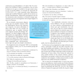 8
analizamos en profundidad, es el salmo 104. Su seme-
janza con el Himno a Atón es asombrosa. No en vano
la época en la que se escribió es la que mejor enca-
ja con el mundo bíblico, el reinado de Amenofis IV
(1370-1352 a. C.), más conocido como Akhenatón,
esposo de la célebre Nefertiti y padre del no menos co-
nocido Tutankhamón. Akhenatón protagonizó uno de
los momentos más convulsos y al mismo tiempo apa-
sionantes para los investigadores del antiguo Egipto: la
época de Amarna.
De su reinado conservamos algunos
textos que nos pueden orientar sobre
los filantrópicos deseos del soberano
con respecto a la nueva divinidad, el
disco solar Atón. En este sentido, las
semejanzas que se pueden observar
entre algunos pasajes del Antiguo Tes-
tamento y la nueva religión creada por
Akhenatón son sorprendentes. El máxi-
mo exponente lo descubrimos precisa-
mente en el salmo 104. Vamos a ver al-
gunos de los fragmentos más similares
para comprobar que, efectivamente,
existe algo más que una simple coincidencia.
En el siguiente texto, la leyenda “HA” se corresponde
con el Himno a Atón, y la “S” con el mismo pasaje del
salmo bíblico.
HA. Cuando te pones en el horizonte occidental,/ la
tierra se oscurece como si estuviera muerta.
S. Tú extiendes las tinieblas, y es de noche.
HA. Cada león ha salido de su guarida;
S. Y en ella corretean todas las bestias del bosque.
HA. Todas las serpientes pican.
S. Rugen los leoncillos por la presa.
HA. Al alba, cuando te encumbras en el horizonte, /
disipas, entonces, la oscuridad.
S. Sale el sol, y se retiran [las fieras] y se acurrucan en
sus cuevas.
HA. [Los hombres] se despiertan y se alzan sobre sus
pies /... y el país entero se dedica a sus trabajos.
S. [Al alba] sale el hombre a sus labores.
HA. ¡Cuán numerosas son tus creaciones, / ocultas [a
veces] a la vista de los hombres!
S. ¡Cuántas son tus obras, oh Yahvé!
HA. Tú creaste el mundo según tu deseo.
S. ¡Todas [las obras] las hiciste con sabiduría! Está llena
la tierra de tu riqueza.
Las similitudes existentes entre los
textos bíblicos y los que encontramos
en otras culturas contemporáneas no
tienen por qué extrañarnos. Los sal-
mos son un tipo de escritos hebreos,
poesía religiosa en concreto, que se ins-
piran realmente en fuentes no solamen-
te egipcias, sino también sumerias, ba-
bilonias o asirias. Los paralelismos en-
tre ambas literaturas son grandes y nos
tienen que hacer ver no un burdo pla-
gio, algo que desmerecería realmente
del verdadero fin buscado por el autor
judío, sino la exaltación de una fe.
La literatura en la antigüedad era algo realmente pre-
cioso y apreciado. Copiar de una obra conocida, aun-
que fuera palabra por palabra y línea por línea, no se
entendía como plagio, sino como el reconocimiento de
que el autor que lo había redactado estaba versado pre-
cisamente en otras obras. Esta forma de redactar es
muy común incluso en los autores clásicos, quienes,
haciéndose con pasajes o ideas de otros escritores, nor-
malmente más antiguos, estaban proyectando en reali-
dad tener una sólida formación académica.
No se trata de un ejemplo único. A veces esas seme-
janzas son indirectas, como sucede con el relato del paso
del mar Rojo por parte del grupo de hebreos emigrantes
hacia la península del Sinaí (Éx 14,5-31). Ese mismo
efecto, el separar las aguas por medio de un gesto mági-
Las semejanzas que se
pueden observar entre
algunos pasajes
del Antiguo Testamento
y la nueva religión creada
por Akhenatón son
sorprendentes.
 