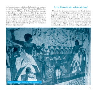 9
Caza en los marjales. Tumba de Nakht, en Luxor.
co, lo encontramos más de mil años antes en un cuen-
to egipcio. En efecto, el Papiro Westcar (ca. 1600 a. C.),
conservado en el Museo de Berlín, relata cómo un mago
es llamado por el rey Esnofru con el fin de que recupere
una joya del fondo del lago, donde disfrutaba de un pa-
seo en barca con un grupo de bailarinas. Para alcanzar la
joya, el mago no hace otra cosa que separar las aguas.
Estamos, pues, ante un texto que seguramente sirvió
de base para el mito de Moisés, puesto por escrito más
de cinco siglos después.
3. La historia del relato de José
Uno de los primeros momentos en donde vemos
el vínculo entre las Sagradas Escrituras y el antiguo
Egipto lo encontramos en el libro del Génesis. Antes
de la supuesta llegada del pueblo de Israel en su eta-
pa más embrionaria al Valle del Nilo, los contactos
comerciales existentes entre las ciudades de la franja
siro-palestina y Egipto quedan claros en el texto. La
historia de José, uno de los hijos del patriarca Jacob y
 