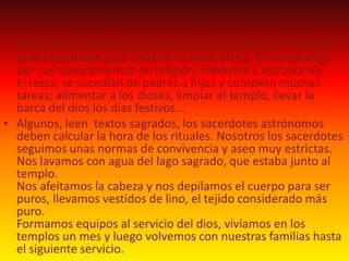 Algunos, leen  textos sagrados, los sacerdotes astrónomos deben calcular la hora de los rituales.Nosotros los sacerdotes seguimos unas normas de convivencia y aseo muy estrictas.Nos lavamos con agua del lago sagrado, que estaba junto al templo.Nos afeitamos la cabeza y nos depilamos el cuerpo para ser puros, llevamos vestidos de lino, el tejido considerado más puro.Formamos equipos al servicio del dios, vivíamos en los templos un mes y luego volvemos con nuestras familias hasta el siguiente servicio.Este es un ank,El símbolo de laVida.