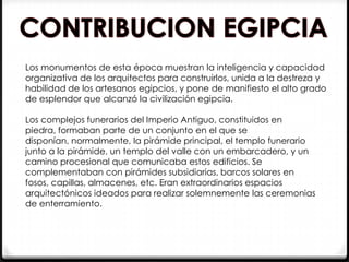 Los monumentos de esta época muestran la inteligencia y capacidad
organizativa de los arquitectos para construirlos, unida a la destreza y
habilidad de los artesanos egipcios, y pone de manifiesto el alto grado
de esplendor que alcanzó la civilización egipcia.

Los complejos funerarios del Imperio Antiguo, constituidos en
piedra, formaban parte de un conjunto en el que se
disponían, normalmente, la pirámide principal, el templo funerario
junto a la pirámide, un templo del valle con un embarcadero, y un
camino procesional que comunicaba estos edificios. Se
complementaban con pirámides subsidiarias, barcos solares en
fosos, capillas, almacenes, etc. Eran extraordinarios espacios
arquitectónicos ideados para realizar solemnemente las ceremonias
de enterramiento.
 