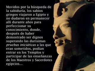 Movidos por la búsqueda de
la sabiduría, los sabios
griegos viajaron a Egipto y
no dudaron en permanecer
allí durante años para
perfeccionar su
conocimiento, donde,
después de haber
demostrado ser dignos
superando las durísimas
pruebas iniciáticas a las que
eran sometidos, podían
entrar en los Templos y
participar de las enseñanzas
de los Maestros y Sacerdotes
egipcios…
 