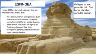 ESFINGEA Esfingea ez zen
piramide bat. Giza
burua eta lehoi
gorputza zeukan.
Horain 2023an ikerketak egiten ari dira, eta
informazio hau aurkitu dute:
- Alde batetik, Marten esfinge izaera duen
monumentu bat ikusi dute, horregatik
pentsatzen dute Marten bisitza dagoela.
- Beste aldetik, indusketa bat egin dute
Egiptoko esfingean. Uste dute,
esfingearen beheko partean atlantidako
mapa galduta dagoela.
 