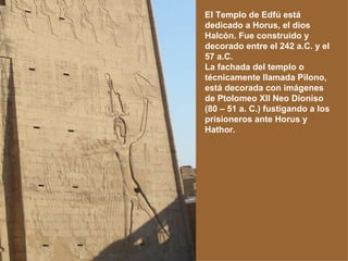 El Templo de Edfú está dedicado a Horus, el dios Halcón. Fue construido y decorado entre el 242 a.C. y el 57 a.C. La fachada del templo o técnicamente llamada Pilono, está decorada con imágenes de Ptolomeo XII Neo Dioniso (80 – 51 a. C.) fustigando a los prisioneros ante Horus y Hathor. 