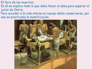 El libro de los muertos:
En él se explica todo lo que debe hacer el alma para superar el
juicio de Osiris.
Para acceder a la vida eterna el cuerpo debía conservarse, por
eso se practicaba la momificación.
 