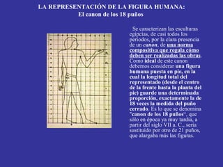 LA REPRESENTACIÓN DE LA FIGURA HUMANA:
          El canon de los 18 puños

                        Se caracterizan las esculturas
                       egipcias, de casi todos los
                       periodos, por la clara presencia
                       de un canon, de una norma
                       compositiva que regula cómo
                       deben ser realizadas las obras.
                       Como ideal de este canon
                       debemos considerar una figura
                       humana puesta en pie, en la
                       cual la longitud total del
                       representado (desde el centro
                       de la frente hasta la planta del
                       pie) guarde una determinada
                       proporción, exactamente la de
                       18 veces la medida del puño
                       cerrado. Es lo que se denomina
                       "canon de los 18 puños“, que
                       sólo en época ya muy tardía, a
                       partir del siglo VII a. C., sería
                       sustituido por otro de 21 puños,
                       que alargaba más las figuras.
 