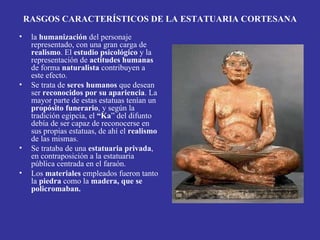 RASGOS CARACTERÍSTICOS DE LA ESTATUARIA CORTESANA
•    la humanización del personaje
     representado, con una gran carga de
     realismo. El estudio psicológico y la
     representación de actitudes humanas
     de forma naturalista contribuyen a
     este efecto.
•    Se trata de seres humanos que desean
     ser reconocidos por su apariencia. La
     mayor parte de estas estatuas tenían un
     propósito funerario, y según la
     tradición egipcia, el “Ka” del difunto
     debía de ser capaz de reconocerse en
     sus propias estatuas, de ahí el realismo
     de las mismas.
•    Se trataba de una estatuaria privada,
     en contraposición a la estatuaria
     pública centrada en el faraón.
•    Los materiales empleados fueron tanto
     la piedra como la madera, que se
     policromaban.
 