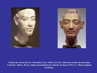 Cabeza de retrato del rey Akenatón. Yeso. Altura, 26 cm. Cabeza de retrato de una reina.
Cuarcita. Altura, 30 cm. Ambas procedentes de Amarna, de hacia 1335 a. C. Museo Egipcio
                                       de Berlín.
 